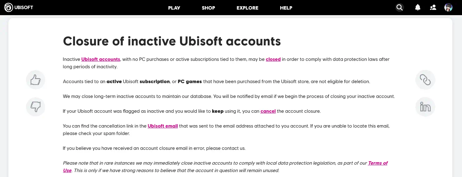 Ubisoft Support article that reads the following: Closure of inactive Ubisoft accounts Inactive Ubisoft accounts, with no PC purchases or active subscriptions tied to them, may be closed in order to comply with data protection laws after long periods of inactivity. Accounts tied to an active Ubisoft subscription, or PC games that have been purchased from the Ubisoft store, are not eligible for deletion. We may close long-term inactive accounts to maintain our database. You will be notified by email if we begin the process of closing your inactive account. If your Ubisoft account was flagged as inactive and you would like to keep using it, you can cancel the account closure. You can find the cancellation link in the Ubisoft email that was sent to the email address attached to you account. If you are unable to locate this email, please check your spam folder. If you believe you have received an account closure email in error, please contact us. Please note that in rare instances we may immediately close inactive accounts to comply with local data protection legislation, as part of our Terms of Use. This is only if we have strong reasons to believe that the account in question will remain unused.