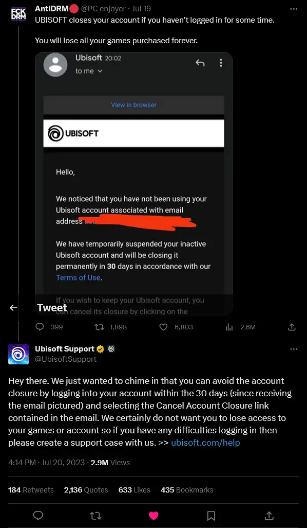 A series of tweets: @PC_Enjoyer: UBISOFT closes your account if you haven’t logged in for some time. You will lose all your games purchased forever. @UbisoftSupport: Hey there. We just wanted to chime in that you can avoid the account closure by logging into your account within the 30 days (since receiving the email pictured) and selecting the Cancel Account Closure link contained in the email. We certainly do not want you to lose access to your games or account so if you have any difficulties logging in then please create a support case with us.